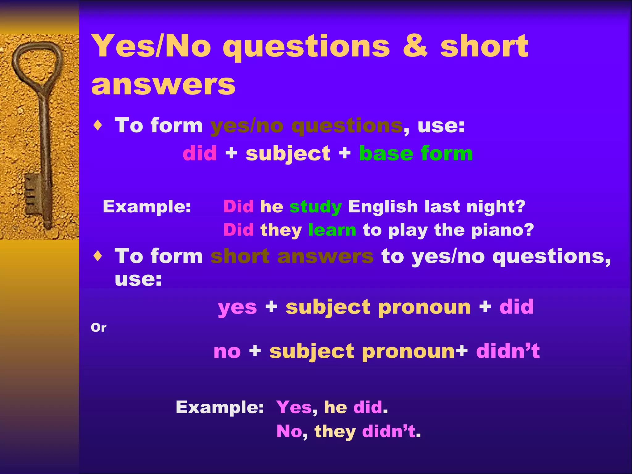 Yes/No questions & short answers To form  yes/no questions , use: did  +  subject  +  base form Example:    Did   he   study  English last night?   Did   they   learn  to play the piano? To form  short answers  to yes/no questions, use: yes  +  subject pronoun  +  did Or   no  +  subject pronoun +  didn’t Example:  Yes ,  he   did .   No ,  they   didn’t . 
