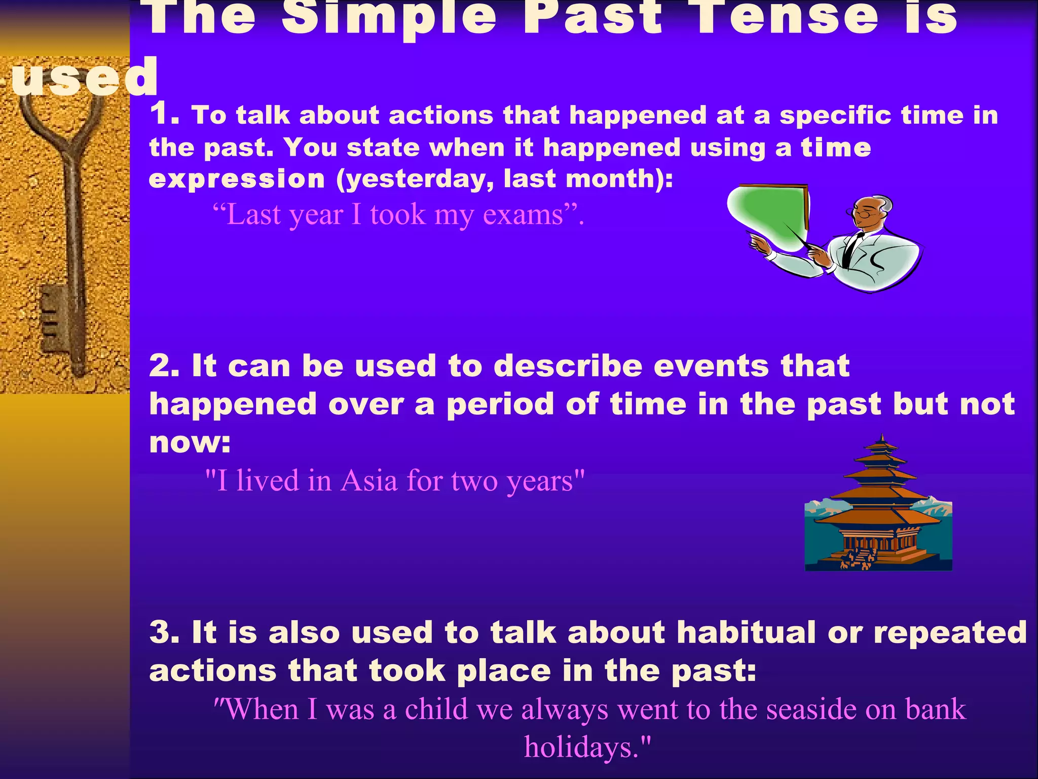 1.  T o talk about actions that happened at a specific time in the past. You state when it happened using a  time  expression  (yesterday,  last month): “ Last year I took my exams”.  2.  It can be used to describe events that happened over a period of time in the past but not now : "I lived in  Asia  for two years" 3. It  is also used to talk about habitual or repeated actions that took place in the past : " When I was a child we always went to the seaside on bank holidays." The Simple Past Tense  is used   