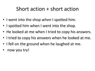 Short action + short action
• I went into the shop when I spotted him.
• I spotted him when I went into the shop.
• He looked at me when I tried to copy his answers.
• I tried to copy his answers when he looked at me.
• I fell on the ground when he laughed at me.
• now you try!
 