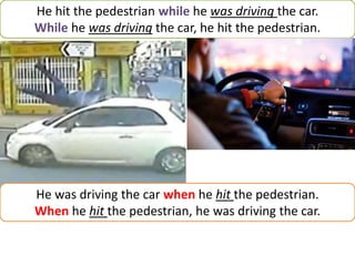 He hit the pedestrian while he was driving the car.
While he was driving the car, he hit the pedestrian.
He was driving the car when he hit the pedestrian.
When he hit the pedestrian, he was driving the car.
 