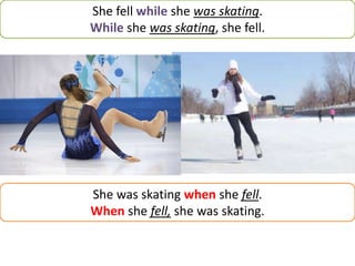 She fell while she was skating.
While she was skating, she fell.
She was skating when she fell.
When she fell, she was skating.
 