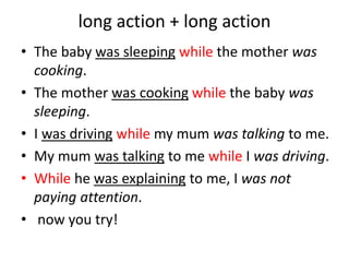 long action + long action
• The baby was sleeping while the mother was
cooking.
• The mother was cooking while the baby was
sleeping.
• I was driving while my mum was talking to me.
• My mum was talking to me while I was driving.
• While he was explaining to me, I was not
paying attention.
• now you try!
 