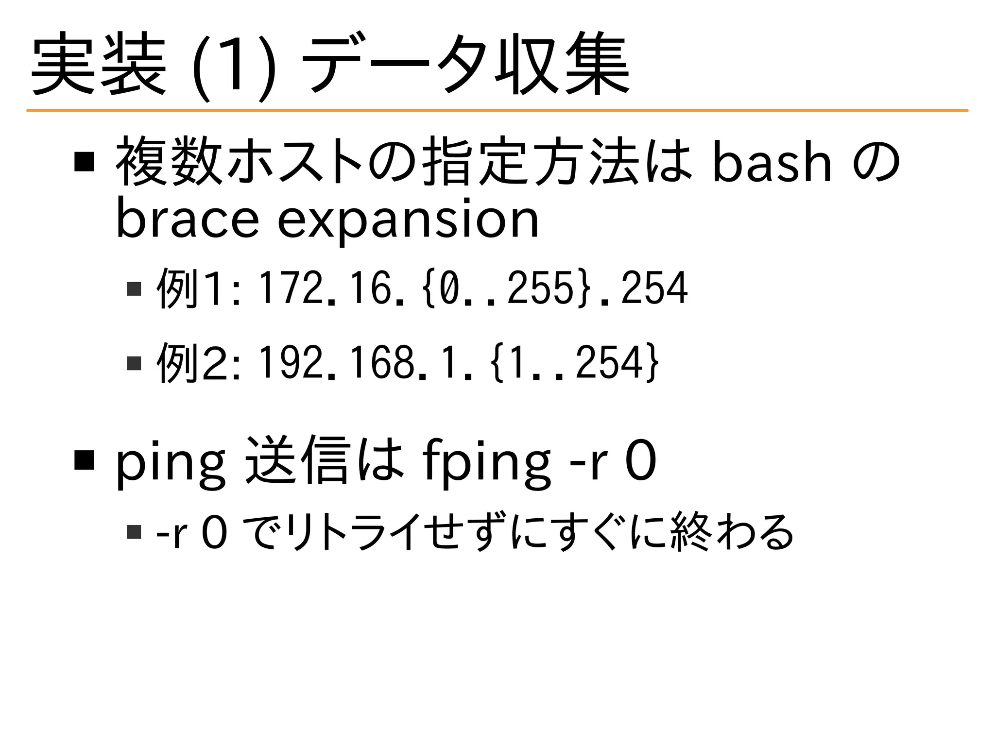 実装 (1) データ収集
複数ホストの指定方法は bash の
brace expansion
例1: 172.16.{0..255}.254
例2: 192.168.1.{1..254}
ping 送信は fping -r 0
-r 0 でリトライせずにすぐに終わる
 