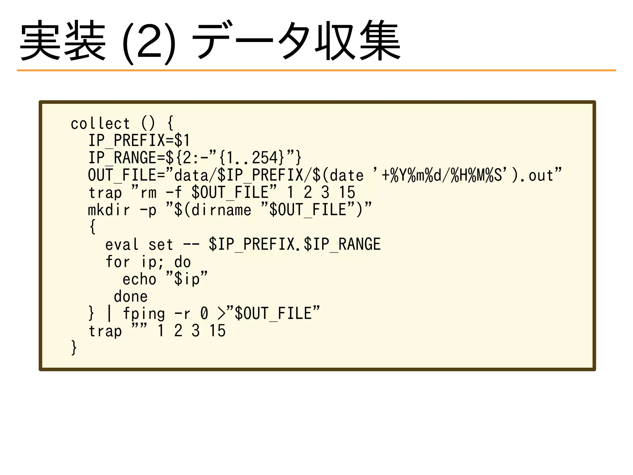 実装 (2) データ収集
collect () {
IP_PREFIX=$1
IP_RANGE=${2:-"{1..254}"}
OUT_FILE="data/$IP_PREFIX/$(date '+%Y%m%d/%H%M%S').out"
trap "rm -f $OUT_FILE" 1 2 3 15
mkdir -p "$(dirname "$OUT_FILE")"
{
eval set -- $IP_PREFIX.$IP_RANGE
for ip; do
echo "$ip"
done
} | fping -r 0 >"$OUT_FILE"
trap "" 1 2 3 15
}
 