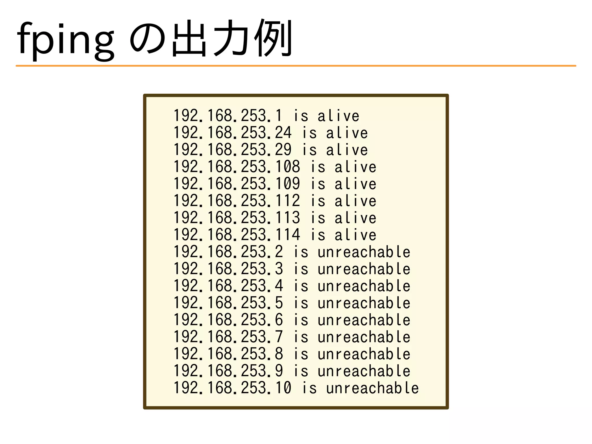fping の出力例
192.168.253.1 is alive
192.168.253.24 is alive
192.168.253.29 is alive
192.168.253.108 is alive
192.168.253.109 is alive
192.168.253.112 is alive
192.168.253.113 is alive
192.168.253.114 is alive
192.168.253.2 is unreachable
192.168.253.3 is unreachable
192.168.253.4 is unreachable
192.168.253.5 is unreachable
192.168.253.6 is unreachable
192.168.253.7 is unreachable
192.168.253.8 is unreachable
192.168.253.9 is unreachable
192.168.253.10 is unreachable
 
