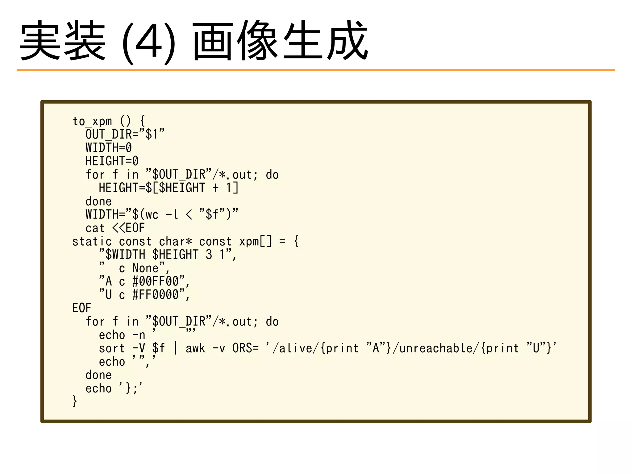 実装 (4) 画像生成
to_xpm () {
OUT_DIR="$1"
WIDTH=0
HEIGHT=0
for f in "$OUT_DIR"/*.out; do
HEIGHT=$[$HEIGHT + 1]
done
WIDTH="$(wc -l < "$f")"
cat <<EOF
static const char* const xpm[] = {
"$WIDTH $HEIGHT 3 1",
" c None",
"A c #00FF00",
"U c #FF0000",
EOF
for f in "$OUT_DIR"/*.out; do
echo -n ' "'
sort -V $f | awk -v ORS= '/alive/{print "A"}/unreachable/{print "U"}'
echo '",'
done
echo '};'
}
 