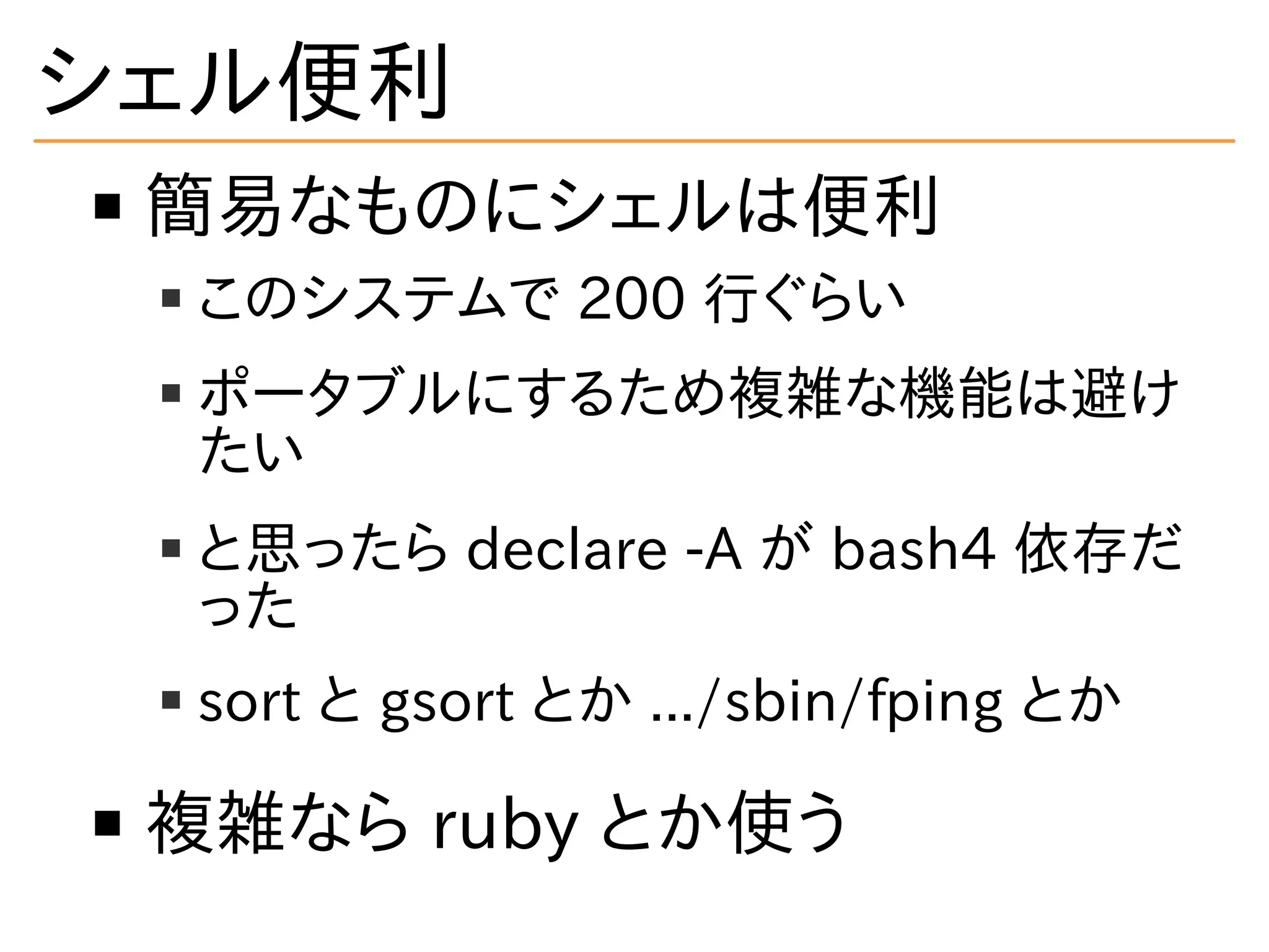 シェル便利
簡易なものにシェルは便利
このシステムで 200 行ぐらい
ポータブルにするため複雑な機能は避け
たい
と思ったら declare -A が bash4 依存だ
った
sort と gsort とか .../sbin/fping とか
複雑なら ruby とか使う
 