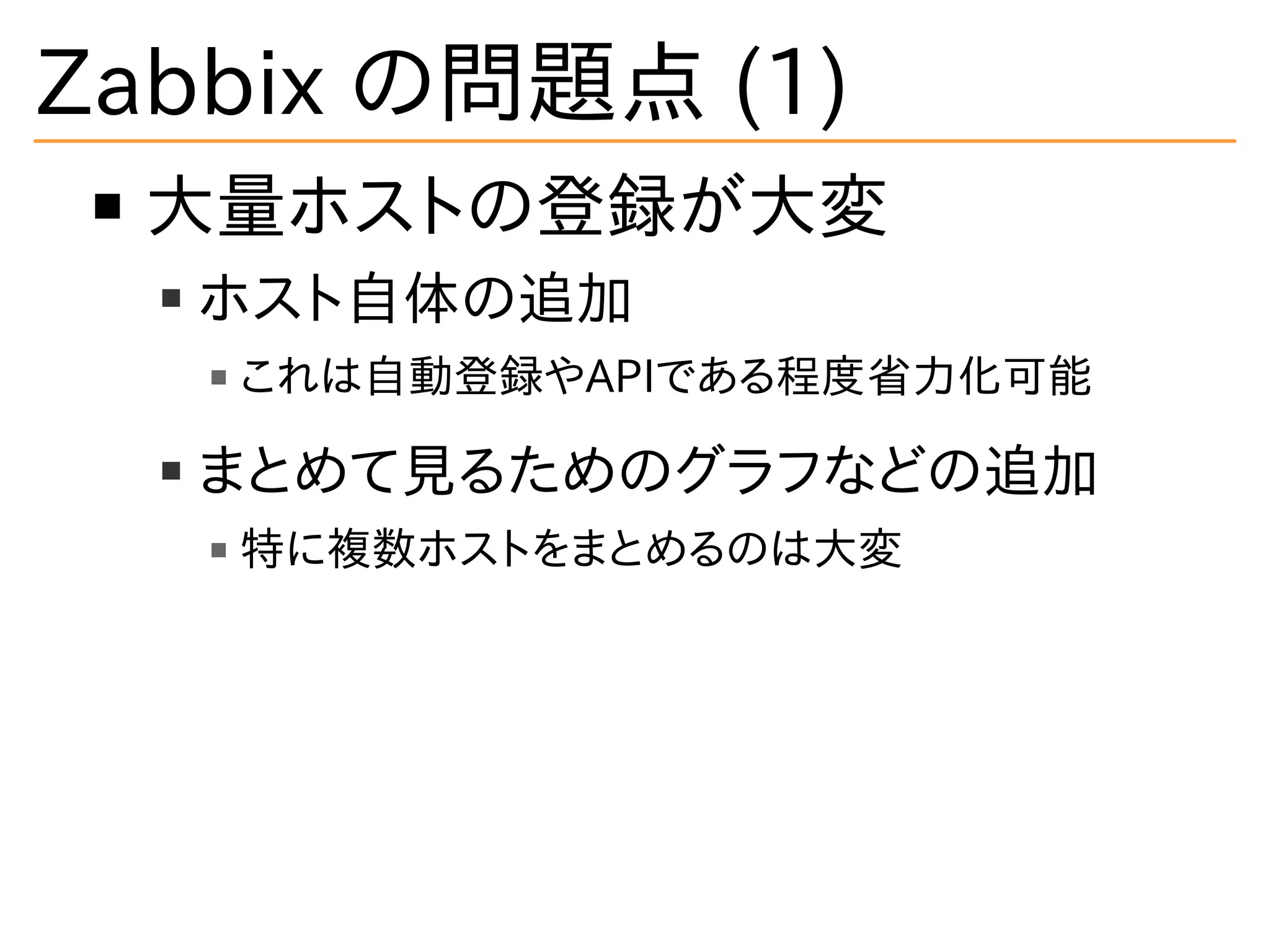 Zabbix の問題点 (1)
大量ホストの登録が大変
ホスト自体の追加
これは自動登録やAPIである程度省力化可能
まとめて見るためのグラフなどの追加
特に複数ホストをまとめるのは大変
 