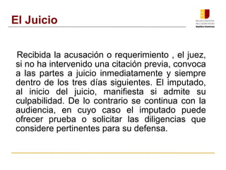 El Juicio 
Recibida la acusación o requerimiento , el juez, 
si no ha intervenido una citación previa, convoca 
a las partes a juicio inmediatamente y siempre 
dentro de los tres días siguientes. El imputado, 
al inicio del juicio, manifiesta si admite su 
culpabilidad. De lo contrario se continua con la 
audiencia, en cuyo caso el imputado puede 
ofrecer prueba o solicitar las diligencias que 
considere pertinentes para su defensa. 
 