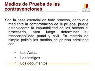 Medios de Prueba de las 
contravenciones 
Son la base esencial de todo proceso, dado que 
mediante la comprobación de la prueba, puede 
establecerse la imputabilidad de los hechos al 
procesado, para luego determinar su 
responsabilidad penal y civil. En materia de 
simple policía los medios de prueba admitidos 
son: 
 Las Actas 
 Los testigos 
 Los documentos 
 