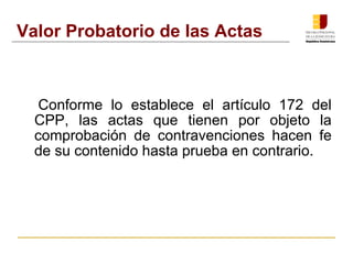 Valor Probatorio de las Actas 
Conforme lo establece el artículo 172 del 
CPP, las actas que tienen por objeto la 
comprobación de contravenciones hacen fe 
de su contenido hasta prueba en contrario. 
 