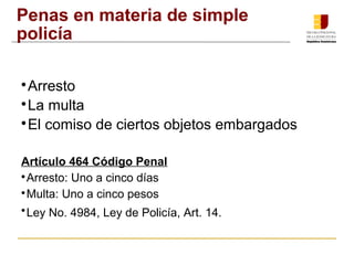 Penas en materia de simple 
policía 
Arresto 
La multa 
El comiso de ciertos objetos embargados 
Artículo 464 Código Penal 
Arresto: Uno a cinco días 
Multa: Uno a cinco pesos 
Ley No. 4984, Ley de Policía, Art. 14. 
 