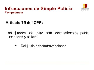 Infracciones de Simple Policía 
Competencia 
Articulo 75 del CPP: 
Los jueces de paz son competentes para 
conocer y fallar: 
 Del juicio por contravenciones 
 