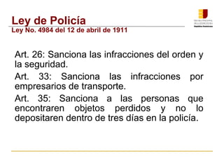 Ley de Policía 
Ley No. 4984 del 12 de abril de 1911 
 Art. 26: Sanciona las infracciones del orden y 
la seguridad. 
 Art. 33: Sanciona las infracciones por 
empresarios de transporte. 
 Art. 35: Sanciona a las personas que 
encontraren objetos perdidos y no lo 
depositaren dentro de tres días en la policía. 
 
