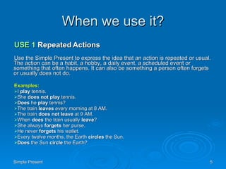 When we use it? USE 1  Repeated Actions Use the Simple Present to express the idea that an action is repeated or usual. The action can be a habit, a hobby, a daily event, a scheduled event or something that often happens. It can also be something a person often forgets or usually does not do. Examples: I  play  tennis.  She  does not play  tennis.  Does  he  play  tennis?  The train  leaves  every morning at 8 AM.  The train  does not leave  at 9 AM.  When  does  the train usually  leave ?  She always  forgets  her purse.  He never  forgets  his wallet.  Every twelve months, the Earth  circles  the Sun.  Does  the Sun  circle  the Earth?  