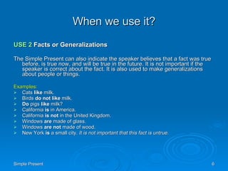 When we use it? USE 2  Facts or Generalizations The Simple Present can also indicate the speaker believes that a fact was true before, is true now, and will be true in the future. It is not important if the speaker is correct about the fact. It is also used to make generalizations about people or things. Examples: Cats  like  milk.  Birds  do not like  milk.  Do  pigs  like  milk?  California  is  in America.  California  is not  in the United Kingdom.  Windows  are  made of glass.  Windows  are not  made of wood.  New York  is  a small city.  It is not important that this fact is untrue.   