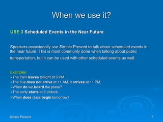 When we use it? USE 3  Scheduled Events in the Near Future Speakers occasionally use Simple Present to talk about scheduled events in the near future. This is most commonly done when talking about public transportation, but it can be used with other scheduled events as well.   Examples: The train  leaves  tonight at 6 PM.  The bus  does not arrive  at 11 AM, it  arrives  at 11 PM.  When  do  we  board  the plane?  The party  starts  at 8 o'clock.  When  does  class  begin  tomorrow?   