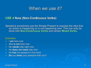 When we use it? USE 4  Now (Non-Continuous Verbs) Speakers sometimes use the Simple Present to express the idea that an action is happening or is not happening now. This can only be done with  Non-Continuous Verbs  and certain  Mixed Verbs . Examples : I  am  here now.  She  is not  here now.  He  needs  help right now.  He  does not need  help now.  He  has  his passport in his hand.  Do  you  have  your passport with you?  