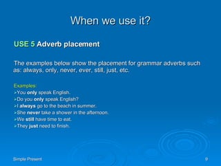 When we use it? USE 5  Adverb placement The examples below show the placement for grammar adverbs such as: always, only, never, ever, still, just, etc. Examples: You  only  speak English.  Do you  only  speak English?  I  always  go to the beach in summer. She  never  take a shower in the afternoon. We  still  have time to eat. They  just  need to finish. 