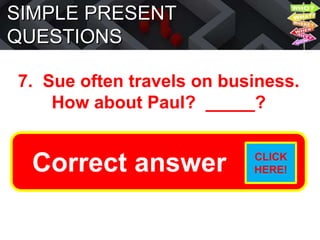 SIMPLE PRESENT
QUESTIONS
7. Sue often travels on business.
How about Paul? _____?
Does he often travel on
business?
Correct answer CLICK
HERE!
 