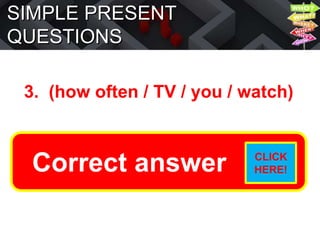 SIMPLE PRESENT
QUESTIONS
3. (how often / TV / you / watch)
How often do you watch TV?
Correct answer CLICK
HERE!
 