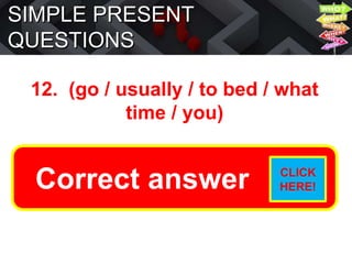 SIMPLE PRESENT
QUESTIONS
12. (go / usually / to bed / what
time / you)
What time do you usually go to
bed?
Correct answer CLICK
HERE!
 