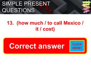 SIMPLE PRESENT
QUESTIONS
13. (how much / to call Mexico /
it / cost)
How much does it cost to call
Mexico?
Correct answer CLICK
HERE!
 