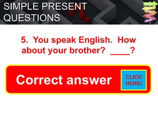 SIMPLE PRESENT
QUESTIONS
5. You speak English. How
about your brother? ____?
Does he speak English?
Correct answer CLICK
HERE!
 