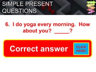 SIMPLE PRESENT
QUESTIONS
6. I do yoga every morning. How
about you? _____?
Do you do yoga every morning?
Correct answer CLICK
HERE!
 
