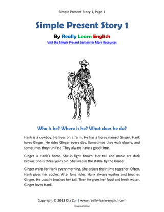 Simple Present Story 1, Page 1
Copyright © 2013 Ola Zur | www.really-learn-english.com
Simple Present Story 1
By Really Learn English
Visit the Simple Present Section for More Resources
Who is he? Where is he? What does he do?
Hank is a cowboy. He lives on a farm. He has a horse named Ginger. Hank
loves Ginger. He rides Ginger every day. Sometimes they walk slowly, and
sometimes they run fast. They always have a good time.
Ginger is Hank’s horse. She is light brown. Her tail and mane are dark
brown. She is three years old. She lives in the stable by the house.
Ginger waits for Hank every morning. She enjoys their time together. Often,
Hank gives her apples. After long rides, Hank always washes and brushes
Ginger. He usually brushes her tail. Then he gives her food and fresh water.
Ginger loves Hank.
ITEM#3847520941
 