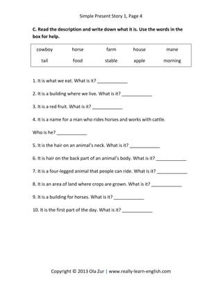 Simple Present Story 1, Page 4
Copyright © 2013 Ola Zur | www.really-learn-english.com
C. Read the description and write down what it is. Use the words in the
box for help.
cowboy horse farm house mane
tail food stable apple morning
1. It is what we eat. What is it? ____________
2. It is a building where we live. What is it? ____________
3. It is a red fruit. What is it? ____________
4. It is a name for a man who rides horses and works with cattle.
Who is he? ____________
5. It is the hair on an animal’s neck. What is it? ____________
6. It is hair on the back part of an animal’s body. What is it? ____________
7. It is a four-legged animal that people can ride. What is it? ____________
8. It is an area of land where crops are grown. What is it? ____________
9. It is a building for horses. What is it? ____________
10. It is the first part of the day. What is it? ____________
 