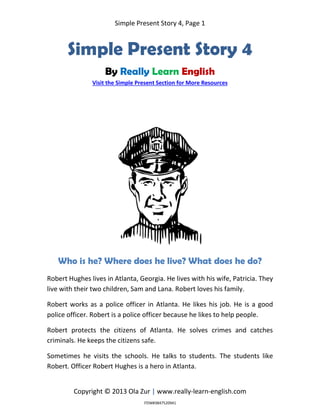 Simple Present Story 4, Page 1
Copyright © 2013 Ola Zur | www.really-learn-english.com
Simple Present Story 4
By Really Learn English
Visit the Simple Present Section for More Resources
Who is he? Where does he live? What does he do?
Robert Hughes lives in Atlanta, Georgia. He lives with his wife, Patricia. They
live with their two children, Sam and Lana. Robert loves his family.
Robert works as a police officer in Atlanta. He likes his job. He is a good
police officer. Robert is a police officer because he likes to help people.
Robert protects the citizens of Atlanta. He solves crimes and catches
criminals. He keeps the citizens safe.
Sometimes he visits the schools. He talks to students. The students like
Robert. Officer Robert Hughes is a hero in Atlanta.
ITEM#3847520941
 