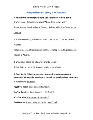 Simple Present Story 4, Page 5
Copyright © 2013 Ola Zur | www.really-learn-english.com
Simple Present Story 4 – Answers
A. Answer the following questions. Use the Simple Present tense.
1. Where does Robert Hughes live? Whom does he live with?
Robert Hughes lives in Atlanta, Georgia. He lives with his wife and his two
children.
2. Why is Robert a police officer? What does Robert do for the citizens of
Atlanta?
Robert is a police officer because he likes to help people. He protects the
citizens of Atlanta.
3. What does Robert do when he visits the schools?
Robert talks to the students when he visits the schools.
B. Rewrite the following sentences as negative sentences, yes/no
questions, WH-questions (using the underlined word) and tag questions.
1. Robert loves his family.
Negative: Robert does not love his family.
Yes/No Question: Does Robert love his family?
WH-Question: Whom does Robert love?
Tag Question: Robert loves his family, doesn't he?
 