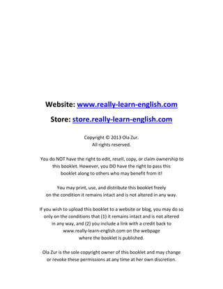 Website: www.really-learn-english.com
Store: store.really-learn-english.com
Copyright © 2013 Ola Zur.
All rights reserved.
You do NOT have the right to edit, resell, copy, or claim ownership to
this booklet. However, you DO have the right to pass this
booklet along to others who may benefit from it!
You may print, use, and distribute this booklet freely
on the condition it remains intact and is not altered in any way.
If you wish to upload this booklet to a website or blog, you may do so
only on the conditions that (1) it remains intact and is not altered
in any way, and (2) you include a link with a credit back to
www.really-learn-english.com on the webpage
where the booklet is published.
Ola Zur is the sole copyright owner of this booklet and may change
or revoke these permissions at any time at her own discretion.
 