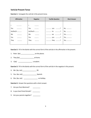 3
Verb be Present Tense
Exercise 1: Conjugate the verb be in the present tense.
Exercise 2: Fill in the blanks with the correct form of the verb be in the affirmative in the present.
1. Peter (be) _________________ on the phone.
2. They (be) _________________ at home.
3. I (be) _________________ a student.
Exercise 3: Fill in the blanks with the correct form of the verb be in the negative in the present.
4. We (be, not) _________________ 50.
5. You (be, not) _________________ Spanish.
6. She (be, not) _________________ on holiday.
Exercise 4: Answer the questions with a short answer.
7. Are you from Montreal? _________
8. Is your best friend female? _________
9. Are your parents together? _________
Affirmative Negative Yes/No Question Short Answer
I .............
You …….…….
He/She/It ……….…
We ………….
You ………….
They ………….
I …………
You …………
He/She/It …………
We …………
You …………
They …………
.............. you .....…….?
.............. he ……........?
.............. we ……........?
.............. you ......…….?
.............. they ........….?
No, …………..
No, ……….….
Yes, ……………
Yes, ……………
Yes, ……………
 