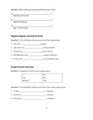4
Exercise 5: Make yes/no questions to go with the answer in bold.
10. _____________________________________________?
Yes, they are married.
11. _____________________________________________?
No, she isn’t bored.
12. _____________________________________________?
No, I am not friendly.
Negative Regular and Verb be Verbs
Exercise 1: Fill in the blanks with the correct form of the simple present.
1. I (be, not) ______________________ a teacher.
2. Jane (take, not) ______________________ the bus to school.
3. I (want, not) ______________________ to buy a new car.
4. My father (have not) __________________ a house in Montreal.
5. We (be, not) ________________________ in our psychology class.
Simple Present Verb have
Exercise 1: Conjugate the verb have in the simple present.
I
You
He/She/It
We
You
They
Exercise 2: Fill in the blanks with the correct form of have in the simple present.
1. I ( have) _______________________________ a big nose.
2. He (have) _______________________________ long hair.
3. She (have) ______________________________ small feet.
 