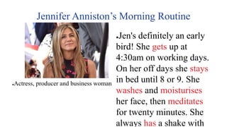 Jennifer Anniston’s Morning Routine
●Jen's definitely an early
bird! She gets up at
4:30am on working days.
On her off days she stays
in bed until 8 or 9. She
washes and moisturises
her face, then meditates
for twenty minutes. She
always has a shake with
●Actress, producer and business woman
 