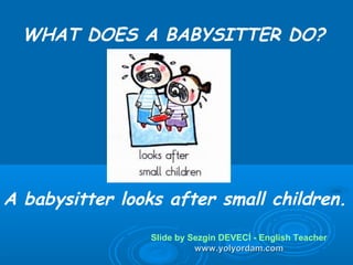 WHAT DOES A BABYSITTER DO?




A babysitter looks after small children.
                 Slide by Sezgin DEVECİ - English Teacher
                           www.yolyordam.com
 