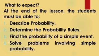 What to expect?
At the end of the lesson, the students
must be able to:
1. Describe Probability.
2. Determine the Probability Rules.
3. Find the probability of a simple event.
4. Solve problems involving simple
probability.
 