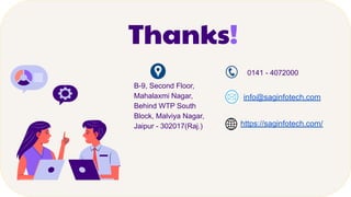 Thanks!
B-9, Second Floor,
Mahalaxmi Nagar,
Behind WTP South
Block, Malviya Nagar,
Jaipur - 302017(Raj.)
0141 - 4072000
info@saginfotech.com
https://saginfotech.com/
 