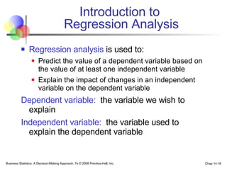 Introduction to  Regression Analysis Regression analysis  is used to: Predict the value of a dependent variable based on the value of at least one independent variable Explain the impact of changes in an independent variable on the dependent variable Dependent variable:   the variable we wish to explain Independent variable:   the variable used to explain the dependent variable Business Statistics: A Decision-Making Approach, 7e © 2008 Prentice-Hall, Inc. Chap 14- 