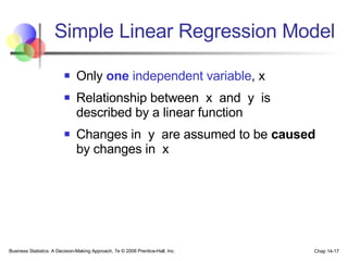 Simple Linear Regression Model Only  one  independent variable , x Relationship between  x  and  y  is described by a linear function Changes in  y  are assumed to be  caused  by changes in  x Business Statistics: A Decision-Making Approach, 7e © 2008 Prentice-Hall, Inc. Chap 14- 