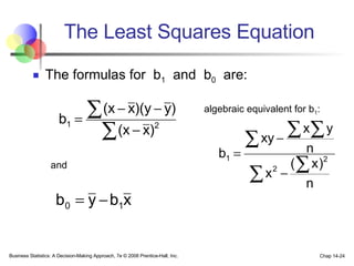 The Least Squares Equation The formulas for  b 1   and  b 0   are: Business Statistics: A Decision-Making Approach, 7e © 2008 Prentice-Hall, Inc. Chap 14- algebraic equivalent for b 1 : and 