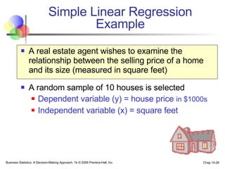 Simple Linear Regression Example A real estate agent wishes to examine the relationship between the selling price of a home and its size (measured in square feet) A random sample of 10 houses is selected Dependent variable (y) = house price  in $1000s Independent variable (x) = square feet Business Statistics: A Decision-Making Approach, 7e © 2008 Prentice-Hall, Inc. Chap 14- 