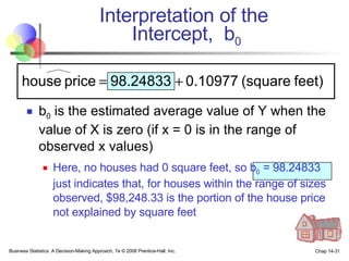 Interpretation of the  Intercept,  b 0 b 0  is the estimated average value of Y when the value of X is zero (if x = 0 is in the range of observed x values) Here, no houses had 0 square feet, so b 0  = 98.24833 just indicates that, for houses within the range of sizes observed, $98,248.33 is the portion of the house price not explained by square feet Business Statistics: A Decision-Making Approach, 7e © 2008 Prentice-Hall, Inc. Chap 14- 