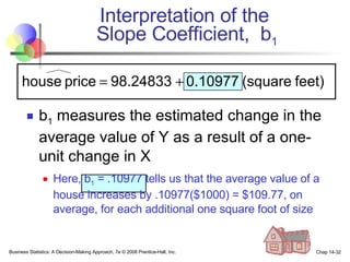 Interpretation of the  Slope Coefficient,  b 1 b 1  measures the estimated change in the average value of Y as a result of a one-unit change in X Here, b 1  = .10977 tells us that the average value of a house increases by .10977($1000) = $109.77, on average, for each additional one square foot of size Business Statistics: A Decision-Making Approach, 7e © 2008 Prentice-Hall, Inc. Chap 14- 
