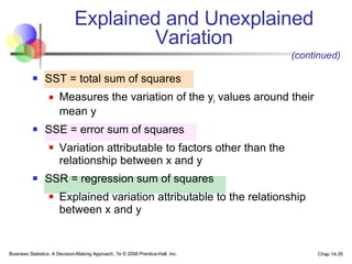 SST = total sum of squares  Measures the variation of the y i  values around their mean y SSE = error sum of squares  Variation attributable to factors other than the relationship between x and y SSR = regression sum of squares  Explained variation attributable to the relationship between x and y Explained and Unexplained Variation Business Statistics: A Decision-Making Approach, 7e © 2008 Prentice-Hall, Inc. Chap 14- (continued) 