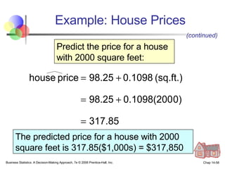 Example: House Prices Business Statistics: A Decision-Making Approach, 7e © 2008 Prentice-Hall, Inc. Chap 14- Predict the price for a house with 2000 square feet: The predicted price for a house with 2000 square feet is 317.85($1,000s) = $317,850 (continued) 