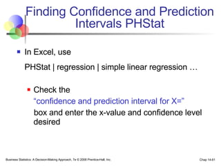 Finding Confidence and Prediction Intervals PHStat In Excel, use  PHStat | regression | simple linear regression … Check the  “ confidence and prediction interval for X=”   box and enter the x-value and confidence level desired Business Statistics: A Decision-Making Approach, 7e © 2008 Prentice-Hall, Inc. Chap 14- 