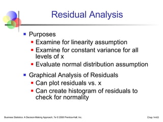 Residual Analysis Purposes Examine for linearity assumption Examine for constant variance for all levels of x  Evaluate normal distribution assumption Graphical Analysis of Residuals Can plot residuals vs. x Can create histogram of residuals to check for normality Business Statistics: A Decision-Making Approach, 7e © 2008 Prentice-Hall, Inc. Chap 14- 